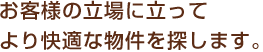 お客様の立場に立ってより快適な物件を探します。