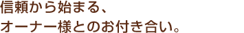 信頼から始まる、オーナー様とのお付き合い。